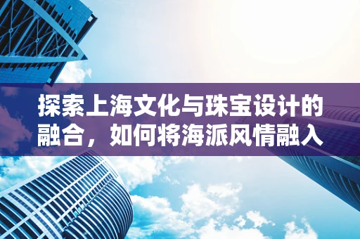 探索上海文化与珠宝设计的融合，如何将海派风情融入现代珠宝创作？
