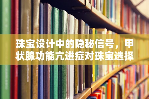 珠宝设计中的隐秘信号，甲状腺功能亢进症对珠宝选择的影响