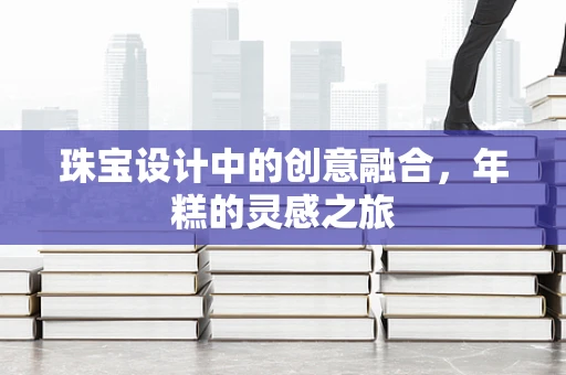 珠宝设计中的创意融合，年糕的灵感之旅