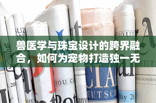 兽医学与珠宝设计的跨界融合，如何为宠物打造独一无二的健康守护符？