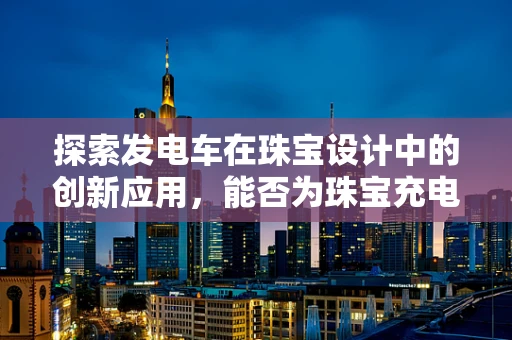 探索发电车在珠宝设计中的创新应用，能否为珠宝充电？