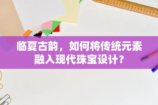 临夏古韵，如何将传统元素融入现代珠宝设计？