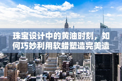 珠宝设计中的黄油时刻，如何巧妙利用软蜡塑造完美造型？