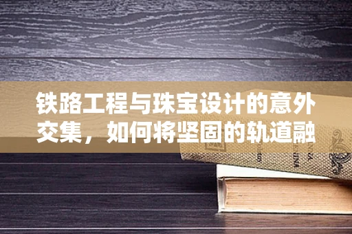铁路工程与珠宝设计的意外交集，如何将坚固的轨道融入精致的饰品中？