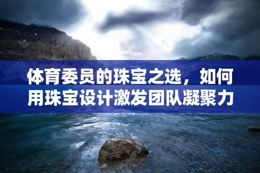 体育委员的珠宝之选，如何用珠宝设计激发团队凝聚力？