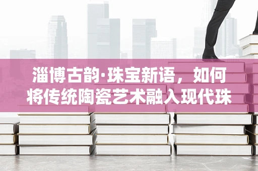 淄博古韵·珠宝新语，如何将传统陶瓷艺术融入现代珠宝设计？