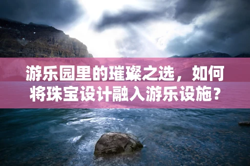 游乐园里的璀璨之选，如何将珠宝设计融入游乐设施？