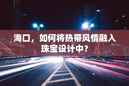 海口，如何将热带风情融入珠宝设计中？