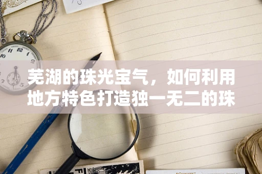 芜湖的珠光宝气，如何利用地方特色打造独一无二的珠宝设计？