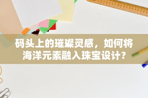 码头上的璀璨灵感，如何将海洋元素融入珠宝设计？