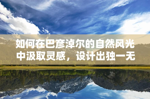 如何在巴彦淖尔的自然风光中汲取灵感，设计出独一无二的珠宝？