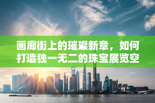 画廊街上的璀璨新章，如何打造独一无二的珠宝展览空间？