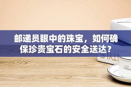 邮递员眼中的珠宝，如何确保珍贵宝石的安全送达？