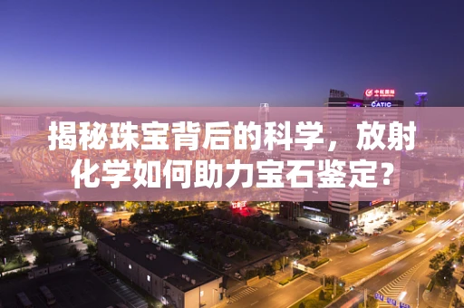揭秘珠宝背后的科学，放射化学如何助力宝石鉴定？