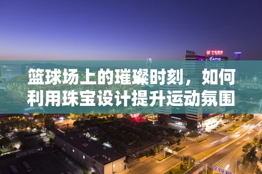 篮球场上的璀璨时刻，如何利用珠宝设计提升运动氛围？