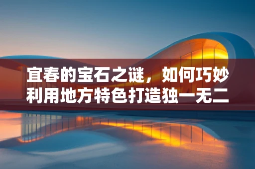 宜春的宝石之谜，如何巧妙利用地方特色打造独一无二的珠宝设计？