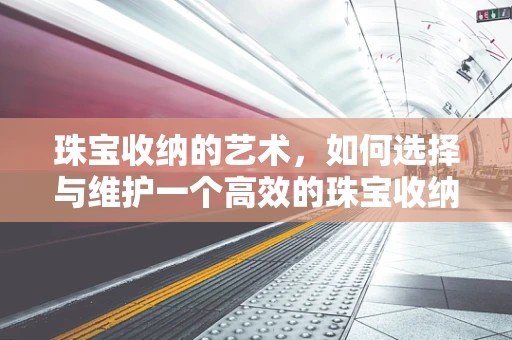 珠宝收纳的艺术，如何选择与维护一个高效的珠宝收纳箱？