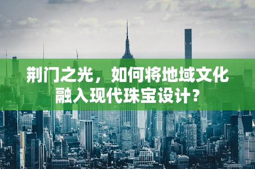 荆门之光，如何将地域文化融入现代珠宝设计？