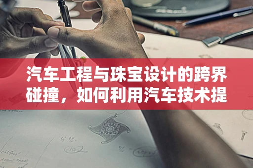 汽车工程与珠宝设计的跨界碰撞，如何利用汽车技术提升珠宝定制体验？
