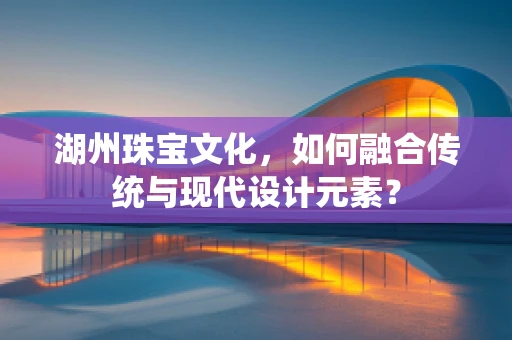 湖州珠宝文化，如何融合传统与现代设计元素？