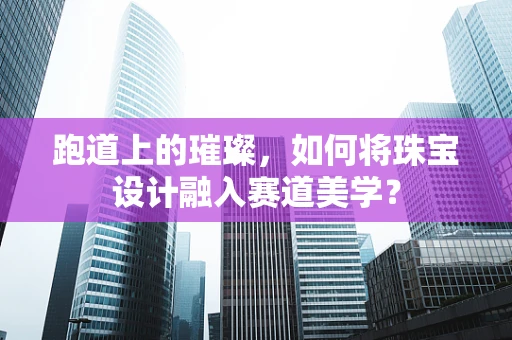 跑道上的璀璨，如何将珠宝设计融入赛道美学？