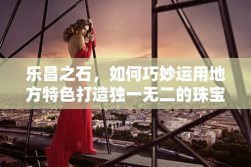 乐昌之石，如何巧妙运用地方特色打造独一无二的珠宝设计？