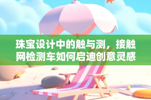 珠宝设计中的触与测，接触网检测车如何启迪创意灵感？