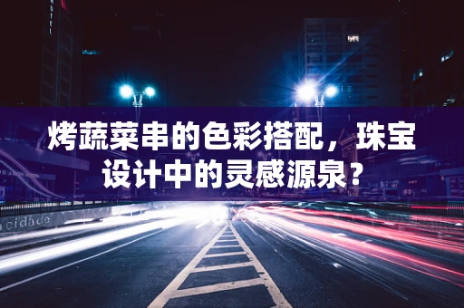 烤蔬菜串的色彩搭配，珠宝设计中的灵感源泉？