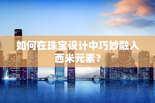 如何在珠宝设计中巧妙融入西米元素？