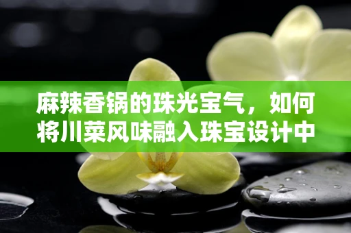麻辣香锅的珠光宝气，如何将川菜风味融入珠宝设计中？