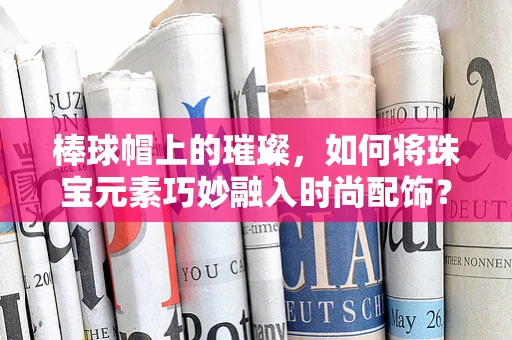 棒球帽上的璀璨，如何将珠宝元素巧妙融入时尚配饰？