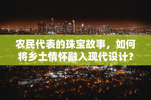 农民代表的珠宝故事，如何将乡土情怀融入现代设计？