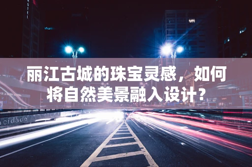 丽江古城的珠宝灵感，如何将自然美景融入设计？