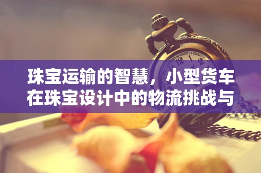 珠宝运输的智慧，小型货车在珠宝设计中的物流挑战与解决方案