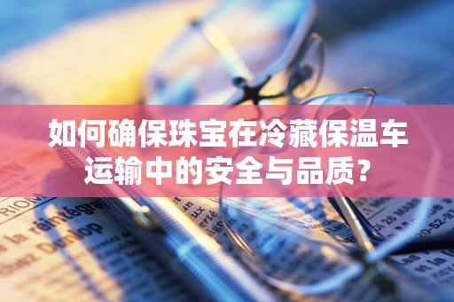 如何确保珠宝在冷藏保温车运输中的安全与品质？