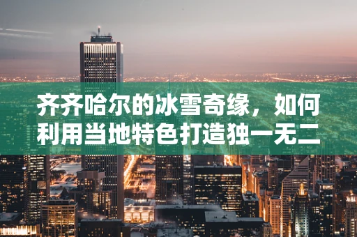 齐齐哈尔的冰雪奇缘，如何利用当地特色打造独一无二的冰雪珠宝？