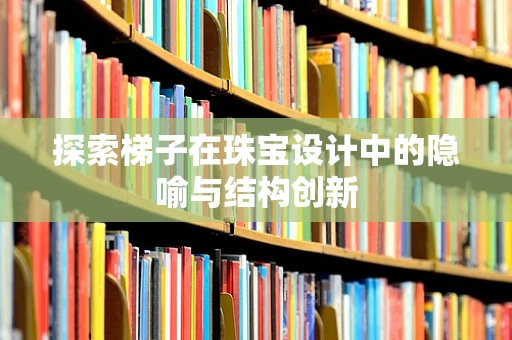探索梯子在珠宝设计中的隐喻与结构创新