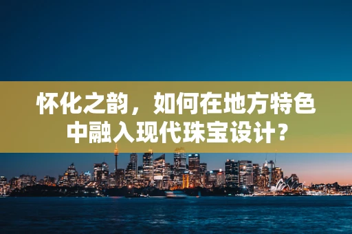 怀化之韵，如何在地方特色中融入现代珠宝设计？