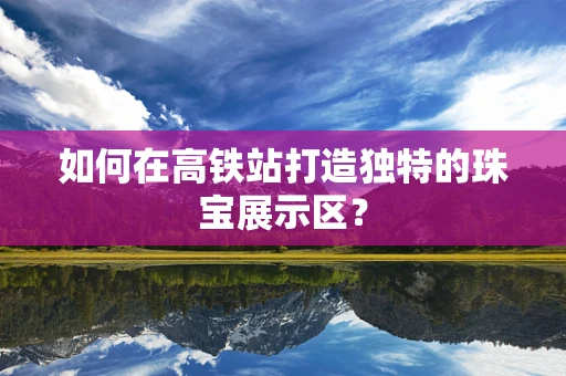 如何在高铁站打造独特的珠宝展示区？