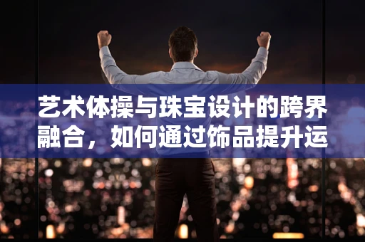 艺术体操与珠宝设计的跨界融合，如何通过饰品提升运动员的舞台表现力？