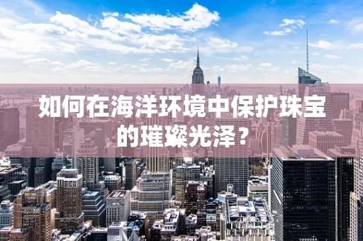 如何在海洋环境中保护珠宝的璀璨光泽？