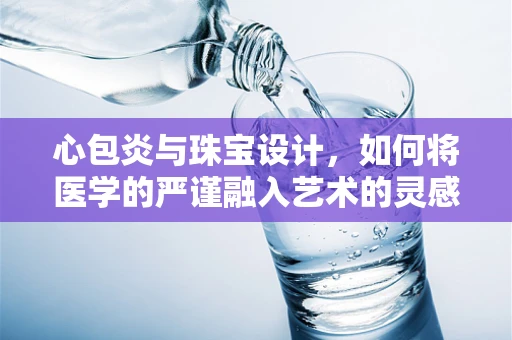 心包炎与珠宝设计，如何将医学的严谨融入艺术的灵感？