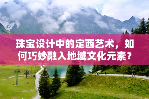 珠宝设计中的定西艺术，如何巧妙融入地域文化元素？