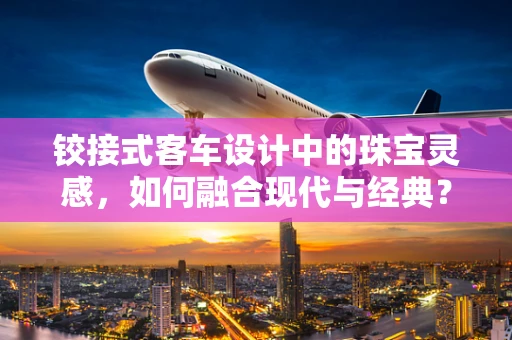 铰接式客车设计中的珠宝灵感，如何融合现代与经典？