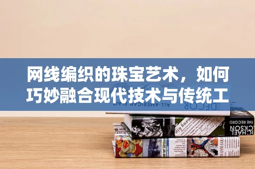 网线编织的珠宝艺术，如何巧妙融合现代技术与传统工艺？