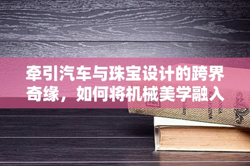牵引汽车与珠宝设计的跨界奇缘，如何将机械美学融入珠宝创作？