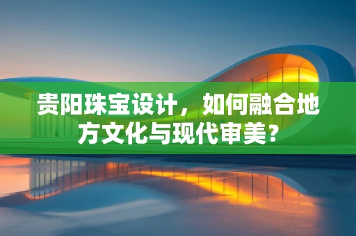 贵阳珠宝设计，如何融合地方文化与现代审美？