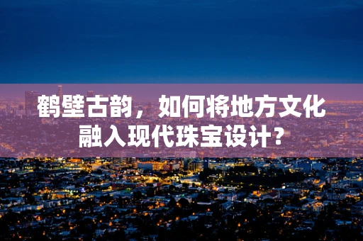 鹤壁古韵，如何将地方文化融入现代珠宝设计？