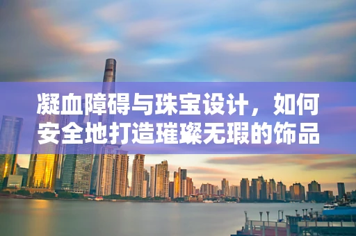 凝血障碍与珠宝设计，如何安全地打造璀璨无瑕的饰品？