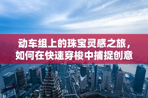 动车组上的珠宝灵感之旅，如何在快速穿梭中捕捉创意火花？